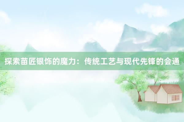 探索苗匠银饰的魔力：传统工艺与现代先锋的会通