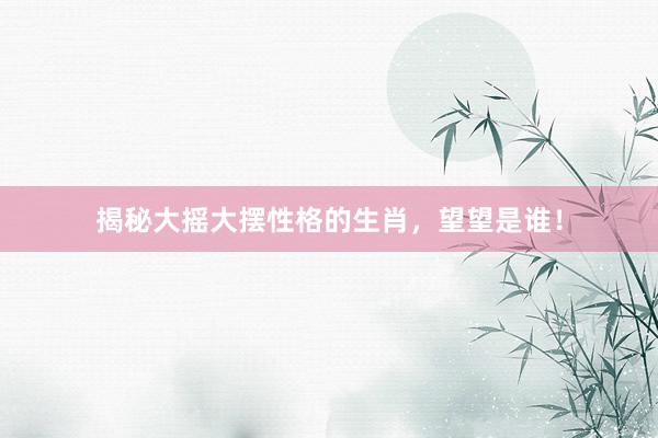 揭秘大摇大摆性格的生肖，望望是谁！